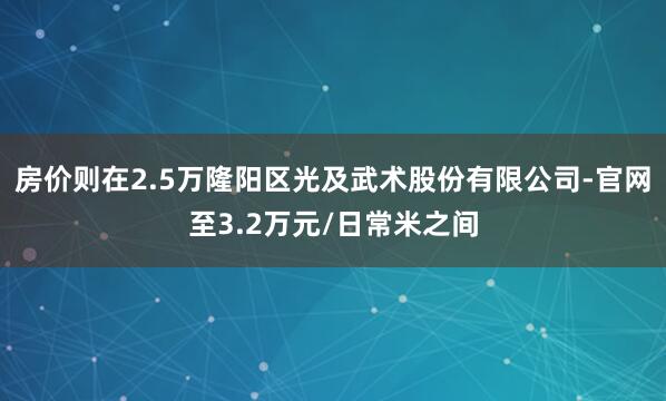 房价则在2.5万隆阳区光及武术股份有限公司-官网至3.2万元/日常米之间